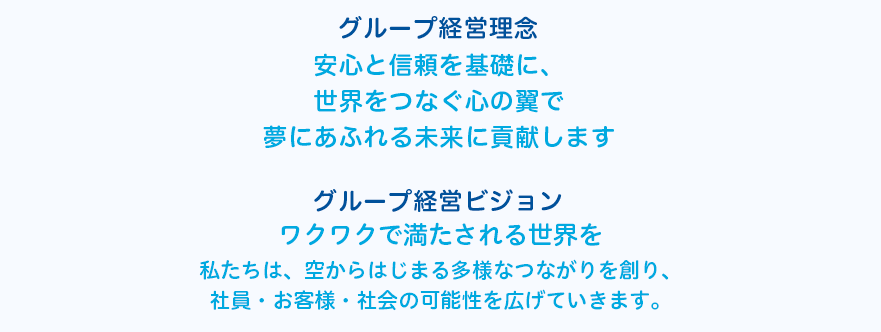 安心と信頼を基礎に、世界をつなぐ心の翼で夢にあふれる未来に貢献します ワクワクで満たされる世界を私たちは、空からはじまる多様なつながりを創り、社員・お客様・社会の可能性を広げていきます